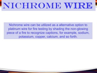 Nichrome wire can be utilized as a alternative option to
platinum wire for fire testing by shading the non-glowing
piece of a fire to recognize captions, for example, sodium,
potassium, copper, calcium, and so forth.
Nichrome Wire
 