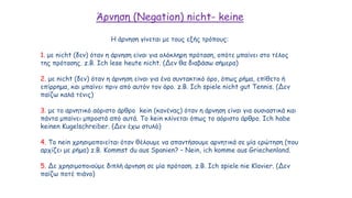 Άρνηση (Negation) nicht- keine
Η άρνηση γίνεται με τους εξής τρόπους:
1. με nicht (δεν) όταν η άρνηση είναι για ολόκληρη πρόταση, οπότε μπαίνει στο τέλος
της πρότασης. z.B. Ich lese heute nicht. (Δεν θα διαβάσω σήμερα)
2. με nicht (δεν) όταν η άρνηση είναι για ένα συντακτικό όρο, όπως ρήμα, επίθετο ή
επίρρημα, και μπαίνει πριν από αυτόν τον όρο. z.B. Ich spiele nicht gut Tennis. (Δεν
παίζω καλά τένις)
3. με το αρνητικό αόριστο άρθρο kein (κανένας) όταν η άρνηση είναι για ουσιαστικά και
πάντα μπαίνει μπροστά από αυτά. Το kein κλίνεται όπως το αόριστο άρθρο. Ich habe
keinen Kugelschreiber. (Δεν έχω στυλό)
4. Το nein χρησιμοποιείται όταν θέλουμε να απαντήσουμε αρνητικά σε μία ερώτηση (που
αρχίζει με ρήμα) z.B. Kommst du aus Spanien? – Nein, ich komme aus Griechenland.
5. Δε χρησιμοποιούμε διπλή άρνηση σε μία πρόταση. z.B. Ich spiele nie Klavier. (Δεν
παίζω ποτέ πιάνο)
 