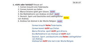 Üb.18 s.57
Carmen braucht keine Federtasche.
Carmen kommt nicht aus Italien.
nicht
Maria-Christine spielt nicht gern Gitarre.
nicht
Die Mathelehrerin von Andreas ist nicht doof.
keine
Deutsch, Sport, und Geschichte sind keine Lieblingsfächer
von Andreas .
nicht
Andreas hat nicht drei mal in der Woche Religion.
 