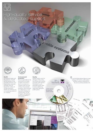 Health
Occupational safety and
the protection of health
are the mainstay of any
successful enterprise. Our
long-standing corporate
principles reach far
beyond the confines of
accident prevention.
Health and well-being are
an unwavering concern of
our company.
Environmental
protection
We are responsible for the
environment we inhabit.
A stable environment is
key to our success as a
company, both now and
in future. Environmental
protection, when practised
on a daily basis, is a pre-
requisite for building our
common future. For this
to happen, all employees
need to pull together in
one direction.
Quality
eamless quality control at
all stages of the produc-
tion process are a sure-fire
guarantee of RP Technik‘s
commitment to unim-
peachable quality when
it comes to delivering
impeccable high-grade
profile systems.
High-quality service
& dedicated support
CD
You can find all the technical data you need
relating to RP Technik‘s profile systems
and their accessory components on
the service and documentation CD..
 