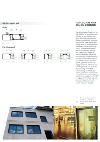 RP-hermetic 40
Door
Partition wall
50
30 5
70
5 30 5
80 100
5 5560 60
80
60 56012
1 3
The advantages of steel can be
fully realised in the construction
industry, as it is the only ma-
terial which affords minimum
elevation widths with maximum
span widths. Steel also stands
out by virtue of its environment-
friendliness and sustainability.
The RP Technik development
team has translated stability
and safety into a range of
slimline and highly functional
non-thermally insulated systems,
which are also safety-certified.
RP Technik‘s service-oriented
system specialists would be
happy to discuss individual cus-
tom designs with you. In terms
of processing, RP Technik‘s
non-thermally insulated steel
profile systems are impressively
economical. In addition to being
simple to use and process, with
a wall thickness of 1.5-1.8 mm,
the steel profiles and frames
ensure maximum stability.
Functional and
design-oriented
2
1 Fire service training centre,
Dortmund, Germany
Le Klay fitness studio, Paris,
France
2-3
 