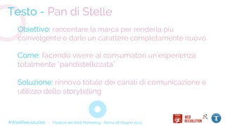 #WebReevolution - Festival del Web Marketing - Roma 28 Giugno 2013
Testo - Pan di Stelle
Obiettivo: raccontare la marca per renderla più
coinvolgente e darle un carattere completamente nuovo
Come: facendo vivere ai consumatori un'esperienza
totalmente "pandistellizzata"
Soluzione: rinnovo totale dei canali di comunicazione e
utilizzo dello storytelling
 