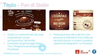 #WebReevolution - Festival del Web Marketing - Roma 28 Giugno 2013
Testo - Pan di Stelle
• Grafica e contenuti del sito web
realizzati per creare
un'esperienza "da favola"
• Creazione di personaggi Paper
Toy e Magazine partecipativo su
Facebook
• Partecipazione attiva dei fan che
possono condividere frasi tratte da
racconti classici o creare la propria
"playlist dei Sognatori" su Youtube
 