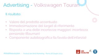 #WebReevolution - Festival del Web Marketing - Roma 28 Giugno 2013
Advertising - Volkswagen Touran
Il risultato:
• Valore del prodotto accentuato
• Immedesimazione del target di riferimento
• Risposta a una delle incertezze maggiori: incertezza
personale (Bauman)
• Componente autobiografica (la favola dell'infanzia)
 
