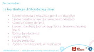 #WebReevolution - Festival del Web Marketing - Roma 28 Giugno 2013
Per concludere...
La tua strategia di Storytelling deve:
• Essere pensata e realizzata per il tuo pubblico
• Essere creata con un filo narrante conduttore
• Avere un senso definito
• Essere una storia (personaggi, focus, tesoro, soluzione
finale)
• Raccontare la verità
• Essere chiara
• Essere semplice
• Rispecchiare l'azienda e i suoi valori
 