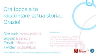 #WebReevolution - Festival del Web Marketing - Roma 28 Giugno 2013
Ora tocca a te
raccontare la tua storia...
Grazie!
Sito web: www.nybe.it
Skype: Beanicia
Email: info@nybe.it
Twitter: @BeaNicia
Risorse utili:
Manuale di storytelling (A.Fontana)
http://www.storytellinglab.org/
http://www.brandstorytellingforum.it/
http://www.socialbakers.com/
http://futureofstorytelling.org/
 