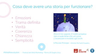 #WebReevolution - Festival del Web Marketing - Roma 28 Giugno 2013
Cosa deve avere una storia per funzionare?
• Emozioni
• Trama definita
• Verità
• Coerenza
• Chiarezza
• Semplicità
Ecco il mio segreto. È molto semplice:
non si vede bene che col cuore.
L’essenziale è invisibile agli occhi.
Il Piccolo Principe - Antoine De Saint Exupery
 