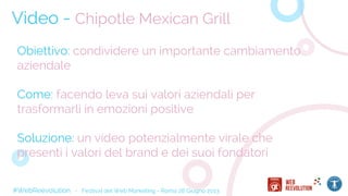 #WebReevolution - Festival del Web Marketing - Roma 28 Giugno 2013
Video - Chipotle Mexican Grill
Obiettivo: condividere un importante cambiamento
aziendale
Come: facendo leva sui valori aziendali per
trasformarli in emozioni positive
Soluzione: un video potenzialmente virale che
presenti i valori del brand e dei suoi fondatori
 