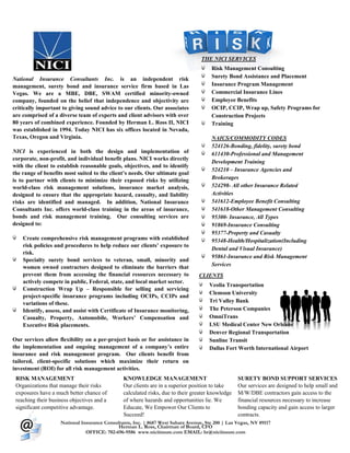 THE NICI SERVICES
                                                                                      Risk Management Consulting
National Insurance Consultants Inc. is an independent risk                            Surety Bond Assistance and Placement
management, surety bond and insurance service firm based in Las                       Insurance Program Management
Vegas. We are a MBE, DBE, SWAM certified minority-owned                               Commercial Insurance Lines
company, founded on the belief that independence and objectivity are                  Employee Benefits
critically important to giving sound advice to our clients. Our associates            OCIP, CCIP, Wrap up, Safety Programs for
are comprised of a diverse team of experts and client advisors with over              Construction Projects
80 years of combined experience. Founded by Herman L. Ross II, NICI                   Training
was established in 1994. Today NICI has six offices located in Nevada,
Texas, Oregon and Virginia.                                                           NAICS/COMMODITY CODES
                                                                                      524126-Bonding, fidelity, surety bond
NICI is experienced in both the design and implementation of                          611430-Professional and Management
corporate, non-profit, and individual benefit plans. NICI works directly
                                                                                      Development Training
with the client to establish reasonable goals, objectives, and to identify
                                                                                      524210 – Insurance Agencies and
the range of benefits most suited to the client’s needs. Our ultimate goal
is to partner with clients to minimize their exposed risks by utilizing               Brokerages
world-class risk management solutions, insurance market analysis,                     524298- All other Insurance Related
designed to ensure that the appropriate hazard, casualty, and liability               Activities
risks are identified and managed. In addition, National Insurance                     541612-Employee Benefit Consulting
Consultants Inc. offers world-class training in the areas of insurance,               541618-Other Management Consulting
bonds and risk management training. Our consulting services are                       95300- Insurance, All Types
designed to:                                                                          91869-Insurance Consulting
                                                                                      95377-Property and Casualty
    Create comprehensive risk management programs with established                    95348-Health/Hospitalization(Including
    risk policies and procedures to help reduce our clients’ exposure to
                                                                                      Dental and Visual Insurance)
    risk.
                                                                                      95861-Insurance and Risk Management
    Specialty surety bond services to veteran, small, minority and
    women owned contractors designed to eliminate the barriers that                   Services
    prevent them from accessing the financial resources necessary to             CLIENTS
    actively compete in public, Federal, state, and local market sector.
                                                                                     Veolia Transportation
    Construction Wrap Up – Responsible for selling and servicing
                                                                                     Clemson University
    project-specific insurance programs including OCIPs, CCIPs and
    variations of these.                                                             Tri Valley Bank
    Identify, assess, and assist with Certificate of Insurance monitoring,           The Peterson Companies
    Casualty, Property, Automobile, Workers’ Compensation and                        OmniTrans
    Executive Risk placements.                                                       LSU Medical Center New Orleans
                                                                                     Denver Regional Transportation
Our services allow flexibility on a per-project basis or for assistance in           Sunline Transit
the implementation and ongoing management of a company’s entire                      Dallas Fort Worth International Airport
insurance and risk management program. Our clients benefit from
tailored, client-specific solutions which maximize their return on
investment (ROI) for all risk management activities.
 RISK MANAGEMENT                               KNOWLEDGE MANAGEMENT                               SURETY BOND SUPPORT SERVICES
 Organizations that manage their risks         Our clients are in a superior position to take     Our services are designed to help small and
 exposures have a much better chance of        calculated risks, due to their greater knowledge   M/W/DBE contractors gain access to the
 reaching their business objectives and a      of where hazards and opportunities lie. We         financial resources necessary to increase
 significant competitive advantage.            Educate, We Empower Our Clients to                 bonding capacity and gain access to larger
                                               Succeed!                                           contracts.
                    National Insurance Consultants, Inc. | 8687 West Sahara Avenue, Ste 200 | Las Vegas, NV 89117
                                            Herman L. Ross, Chairman of Board, CFO
                               OFFICE: 702-696-9586 www.niciinsure.com EMAIL: hr@niciinsure.com
 