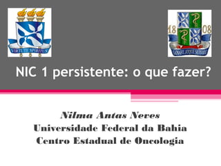 NIC 1 persistente: o que fazer?
Nilma Antas Neves
Universidade Federal da Bahia
Centro Estadual de Oncologia

 