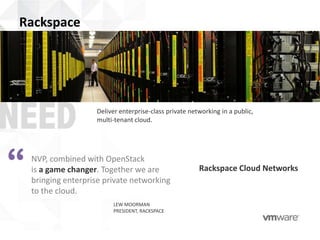 Rackspace




                     Deliver enterprise-class private networking in a public,
                     multi-tenant cloud.




“   NVP, combined with OpenStack
    is a game changer. Together we are
    bringing enterprise private networking
    to the cloud.
                                                         Rackspace Cloud Networks


                          LEW MOORMAN
                          PRESIDENT, RACKSPACE
 