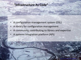 “Infrastructure As Code”




•   A configuration management system (DSL)
•   A library for configuration management
•   A community, contributing to library and expertise
•   A systems integration platform (API)




                                             http://www.flickr.com/photos/asten/2159525309/sizes/l/
 