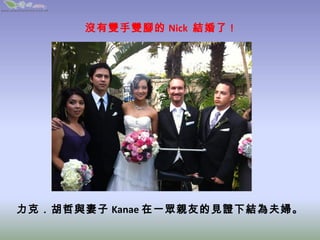 沒有雙手雙腳的 Nick  結婚了 !




力克．胡哲與妻子 Kanae 在一眾親友的見證下結為夫婦。
 