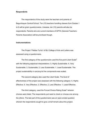 Respondents



       The respondents of this study were the teachers and parents of

Bagumbayan Central School. Ten (10) teachers handling classes from Grades 1

to 6 will be given questionnaires. Likewise, ten (10) parents will also be

respondents. Parents who are current members of GPTA (General Teachers-

Parents Association) will be prioritized though.



Instrumentations



       The Project “Pafaba Ta Ka” of BU College of Arts and Letters was

assessed using a questionnaire.


       The first category of the questionnaire used the five-point Likert Scale2

with the following adjectival interpretations: 5, Highly Sustainable; 4, Very

Sustainable; 3, Sustainable; 2, Less Sustainable; 1, Least Sustainable. The

project sustainability in carrying its five components was scaled.


       The second category also used the Likert Scale. The level of

effectiveness of the project was assessed with the following category: 5, Highly

Effective; 4, Very Effective; 3, Effective; 2, Less Effective; 1, Least Effective.


       The third category, used the Forced Choice Rating Scale3 wherein

choices were listed. The respondents just need to check or choose one among

the others. The last part of the questionnaire was an open-ended question

wherein the respondents sought to give a brief remark about the project.
 