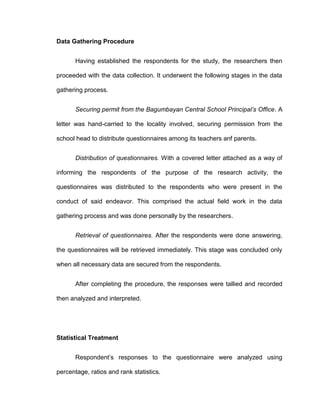 Data Gathering Procedure


       Having established the respondents for the study, the researchers then

proceeded with the data collection. It underwent the following stages in the data

gathering process.


       Securing permit from the Bagumbayan Central School Principal’s Office. A

letter was hand-carried to the locality involved, securing permission from the

school head to distribute questionnaires among its teachers anf parents.


       Distribution of questionnaires. With a covered letter attached as a way of

informing the respondents of the purpose of the research activity, the

questionnaires was distributed to the respondents who were present in the

conduct of said endeavor. This comprised the actual field work in the data

gathering process and was done personally by the researchers.


       Retrieval of questionnaires. After the respondents were done answering,

the questionnaires will be retrieved immediately. This stage was concluded only

when all necessary data are secured from the respondents.


       After completing the procedure, the responses were tallied and recorded

then analyzed and interpreted.




Statistical Treatment


       Respondent’s responses to the questionnaire were analyzed using

percentage, ratios and rank statistics.
 