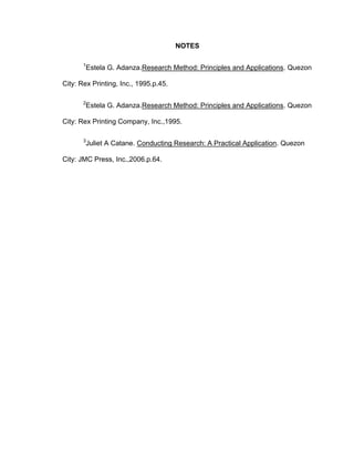 NOTES

       1
       Estela G. Adanza.Research Method: Principles and Applications. Quezon

City: Rex Printing, Inc., 1995.p.45.

       2
       Estela G. Adanza.Research Method: Principles and Applications. Quezon

City: Rex Printing Company, Inc.,1995.

       3
       Juliet A Catane. Conducting Research: A Practical Application. Quezon

City: JMC Press, Inc.,2006.p.64.
 