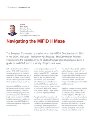 Navigating the MiFID II Maze
Author
Nick Bayley
Managing Director
Regulatory Consulting
Duff & Phelps
nick.bayley@duffandphelps.com
The European Commission started work on the MiFID II Directive back in 2011;
in mid-2014, the Level 1 legislation was finalised.1
The Commission finished
implementing the legislation in 2016, and ESMA has been churning out Level 3
guidance and Q&A across a variety of topics ever since.
1	 https://www.esma.europa.eu/policy-rules/mifid-ii-and-mifir
With a deadline for implementation of
January 2018, MiFID II represents a
herculean achievement on the part of
policymakers and regulators, the likes of
which we are unlikely to see in financial
services rulemaking for quite some time.
Thank goodness, many of you will say.
At its heart, MiFID II has a handful of
key themes: market structure, conflicts
of interest, transparency, conduct of
business, reporting to regulators and
consistency across the EU. The sheer
length and complexity of the MiFID II
legislation is astounding. In addition to
its size and scope, MiFID II will bring
fundamental changes to many current
market practices.
Unsurprisingly, a cottage industry of
service providers has sprung up to offer
solutions around MiFID II – in particular,
a plethora of technology providers claim
they can help firms handle the new
requirements. Some of these firms
are well-established names that have
identified MiFID II as an opportunity to
extend the scope of their existing services
to meet clients’ needs, while many are
niche providers offering a single solution
to a particular regulatory challenge.
Navigating the different providers and
identifying cost-effective technology and
system solutions without introducing over-
complex or over-engineered processes
is challenging. MiFID II represents an
opportunity for many firms to take a more
strategic approach to how they manage
their data, how they report to regulators
and how they communicate with their
clients. A short-term, piecemeal approach
to dealing with MiFID II is likely to result
in firms spending more time and effort
further down the line and could entail
missing some of the opportunities that the
legislation presents.
In addition, there are commercial benefits
to be found in the challenge of MiFID II.
An example of this is in relation to best
execution obligations. A firm that views
best execution as an issue for compliance
and simply a series of rules to be adhered
to may be missing out on a strategic
opportunity. The front office can derive
clear benefits from having the right
execution-quality tools, which enable
traders to use real data to weigh the
12 DUFF & PHELPS – GRO VIEWPOINT 2017
 