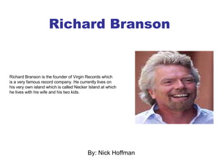 Richard Branson By: Nick Hoffman Richard Branson is the founder of Virgin Records which is a very famous record company. He currently lives on his very own island which is called Necker Island at which he lives with his wife and his two kids.  