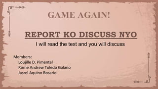 GAME AGAIN!
REPORT KO DISCUSS NYO
I will read the text and you will discuss
Members:
Loujille D. Pimentel
Rome Andrew Toledo Galano
Jasrel Aquino Rosario
 