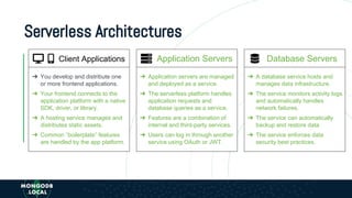 Serverless Architectures
➔ Application servers are managed
and deployed as a service.
➔ The serverless platform handles
application requests and
database queries as a service.
➔ Features are a combination of
internal and third-party services.
➔ Users can log in through another
service using OAuth or JWT.
➔ You develop and distribute one
or more frontend applications.
➔ Your frontend connects to the
application platform with a native
SDK, driver, or library.
➔ A hosting service manages and
distributes static assets.
➔ Common “boilerplate” features
are handled by the app platform.
Client Applications Application Servers Database Servers
➔ A database service hosts and
manages data infrastructure.
➔ The service monitors activity logs
and automatically handles
network failures.
➔ The service can automatically
backup and restore data.
➔ The service enforces data
security best practices.
 