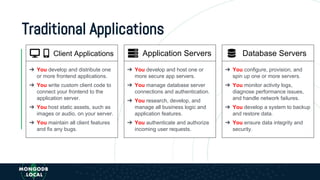 Traditional Applications
➔ You develop and host one or
more secure app servers.
➔ You manage database server
connections and authentication.
➔ You research, develop, and
manage all business logic and
application features.
➔ You authenticate and authorize
incoming user requests.
➔ You develop and distribute one
or more frontend applications.
➔ You write custom client code to
connect your frontend to the
application server.
➔ You host static assets, such as
images or audio, on your server.
➔ You maintain all client features
and fix any bugs.
Client Applications Application Servers Database Servers
➔ You configure, provision, and
spin up one or more servers.
➔ You monitor activity logs,
diagnose performance issues,
and handle network failures.
➔ You develop a system to backup
and restore data.
➔ You ensure data integrity and
security.
 