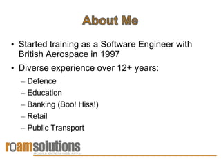 • Started training as a Software Engineer with
  British Aerospace in 1997
• Diverse experience over 12+ years:
  – Defence
  – Education
  – Banking (Boo! Hiss!)
  – Retail
  – Public Transport
 