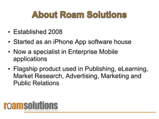 • Established 2008
• Started as an iPhone App software house
• Now a specialist in Enterprise Mobile
  applications
• Flagship product used in Publishing, eLearning,
  Market Research, Advertising, Marketing and
  Public Relations
 