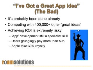 • It’s probably been done already
• Competing with 400,000+ other ‘great ideas’
• Achieving ROI is extremely risky
  – ‘App’ development still a specialist skill
  – Users grudgingly pay more than 59p
  – Apple take 30% royalty
 