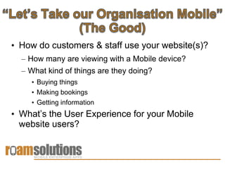 • How do customers & staff use your website(s)?
  – How many are viewing with a Mobile device?
  – What kind of things are they doing?
    • Buying things
    • Making bookings
    • Getting information
• What’s the User Experience for your Mobile
  website users?
 