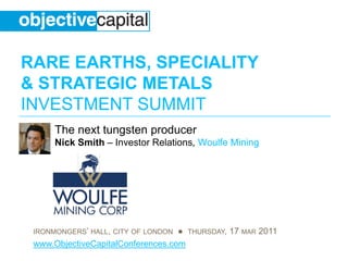 RARE EARTHS, SPECIALITY
& STRATEGIC METALS
INVESTMENT SUMMIT
      The next tungsten producer
      Nick Smith – Investor Relations, Woulfe Mining




 IRONMONGERS’ HALL, CITY OF LONDON ● THURSDAY, 17 MAR 2011
 www.ObjectiveCapitalConferences.com
 