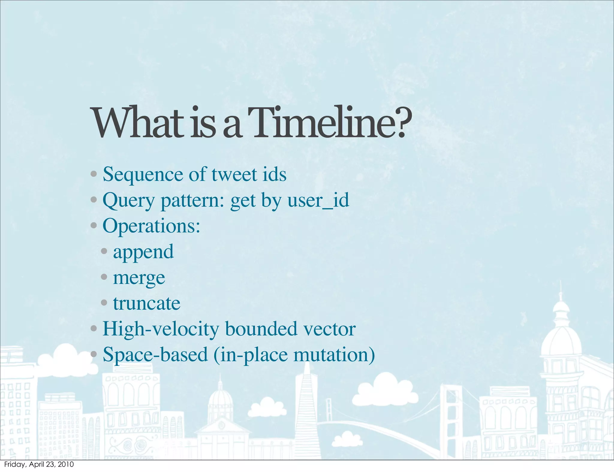 What is a Timeline?
• Sequence of tweet ids
• Query pattern: get by user_id
• Operations:
  • append
  • merge
  • truncate
• High-velocity bounded vector
• Space-based (in-place mutation)
 