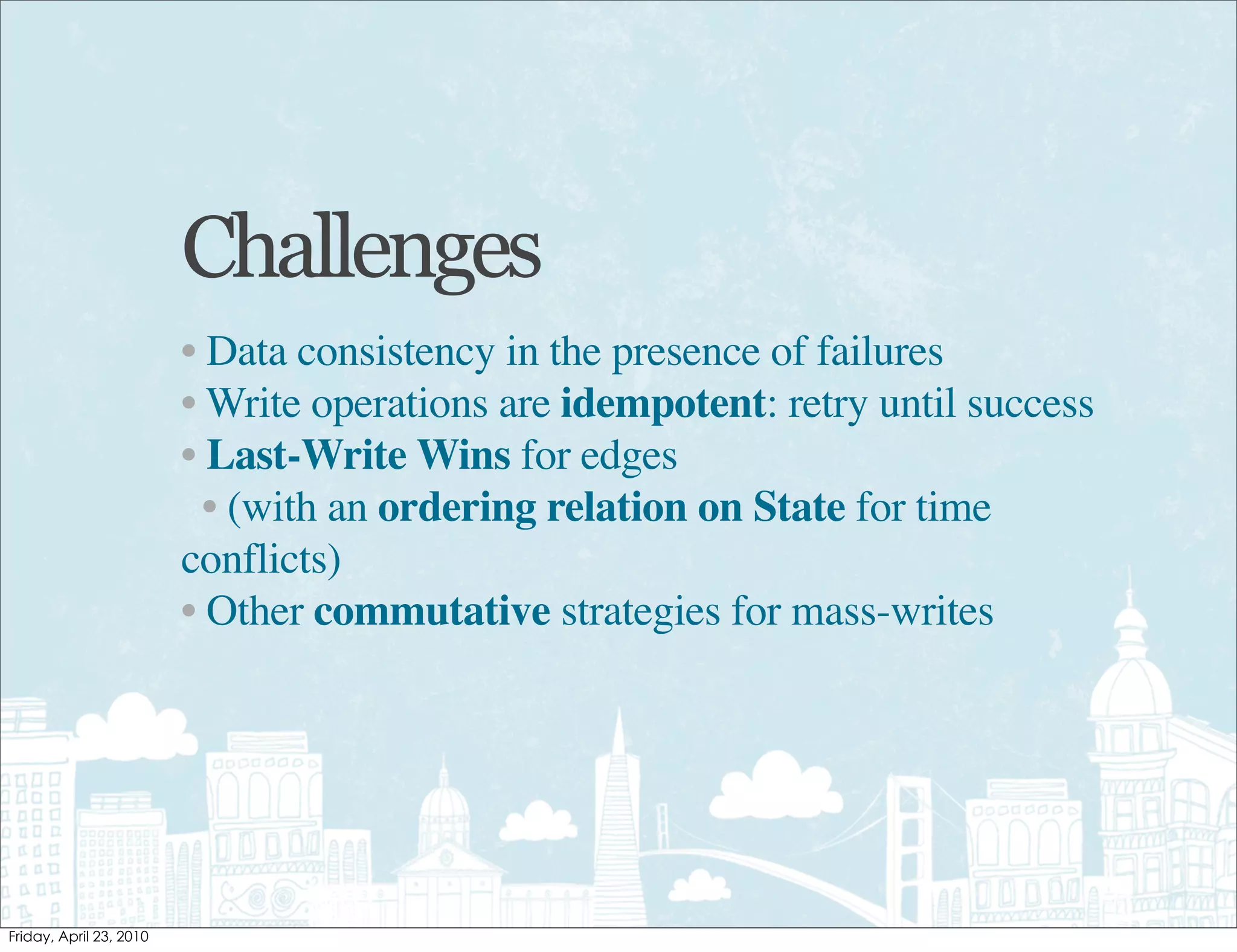 Challenges
• Data consistency in the presence of failures
• Write operations are idempotent: retry until success
• Last-Write Wins for edges
  • (with an ordering relation on State for time
conflicts)
• Other commutative strategies for mass-writes
 