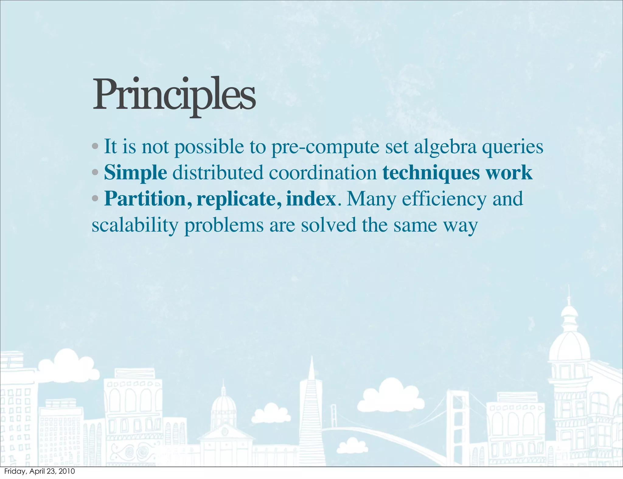 Principles
• It is not possible to pre-compute set algebra queries
• Simple distributed coordination techniques work
• Partition, replicate, index. Many efficiency and
scalability problems are solved the same way
 
