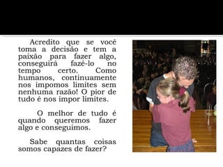 Acredito que se você toma a decisão e tem a paixão para fazer algo, conseguirá fazê-lo no tempo certo. Como humanos, continuamente nos impomos limites sem nenhuma razão! O pior de tudo é nos impor limites.   O melhor de tudo é quando queremos fazer algo e conseguimos. Sabe quantas coisas somos capazes de fazer?  