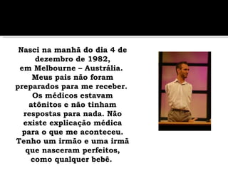    Nasci na manhã do dia 4 de dezembro de 1982, em Melbourne – Austrália.  Meus pais não foram preparados para me receber.  Os médicos estavam atônitos e não tinham respostas para nada. Não existe explicação médica para o que me aconteceu. Tenho um irmão e uma irmã que nasceram perfeitos, como qualquer bebê.   