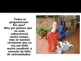Todos se perguntavam:  Por que?  Meu pai pensou que eu nem sobreviveria muito tempo, mas os exames revelaram que eu era um bebê muito saudável, a exceção da falta de extremidades.   