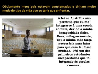 A lei na Austrália não permitia que eu me integrasse à uma escola comum, devido à minha incapacidade física. Deus, milagrosamente, deu à minha mãe força necessária para lutar para que essa lei fosse mudada.  Fui um dos primeiros estudantes incapacitados que foi integrado às escolas comuns.   
