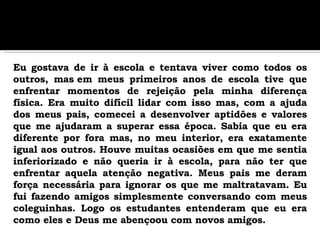 Eu gostava de ir à escola e tentava viver como todos os outros, mas em meus primeiros anos de escola tive que enfrentar momentos de rejeição pela minha diferença física. Era muito difícil lidar com isso mas, com a ajuda dos meus pais, comecei a desenvolver aptidões e valores que me ajudaram a superar essa época. Sabia que eu era diferente por fora mas, no meu interior, era exatamente igual aos outros. Houve muitas ocasiões em que me sentia inferiorizado e não queria ir à escola, para não ter que enfrentar aquela atenção negativa. Meus pais me deram força necessária para ignorar os que me maltratavam. Eu fui fazendo amigos simplesmente conversando com meus coleguinhas. Logo os estudantes entenderam que eu era como eles e Deus me abençoou com novos amigos.   