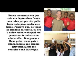 Houve momentos em que caía em depressão e ficava com raiva porque não podia fazer nada para mudar meu físico. Pensava que, de todas as crianças da escola, eu era o único assim e cheguei até pensar em terminar com minha vida.  Dou graças a Deus pelos  meus pais e minha família que sempre estiveram aí pra me consolar e me dar forças.   
