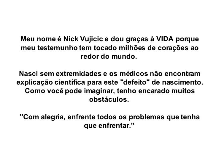 Meu nome é Nick Vujicic e dou graças à VIDA porque meu testemunho tem tocado milhões de corações ao redor do mundo.  Nasci...