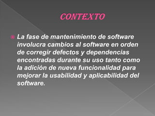 ContextoLa fase de mantenimiento de software involucra cambios al software en orden de corregir defectos y dependencias encontradas durante su uso tanto como la adición de nueva funcionalidad para mejorar la usabilidad y aplicabilidad del software.