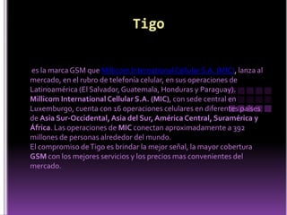 Tigoes la marca GSM que Millicom International Cellular S.A. (MIC), lanza al mercado, en el rubro de telefonía celular, en sus operaciones de Latinoamérica (El Salvador, Guatemala, Honduras y Paraguay). Millicom International Cellular S.A. (MIC), con sede central en Luxemburgo, cuenta con 16 operaciones celulares en diferentes países de Asia Sur-Occidental, Asia del Sur, América Central, Suramérica y África. Las operaciones de MIC conectan aproximadamente a 392 millones de personas alrededor del mundo. El compromiso de Tigo es brindar la mejor señal, la mayor cobertura GSM con los mejores servicios y los precios mas convenientes del mercado. 