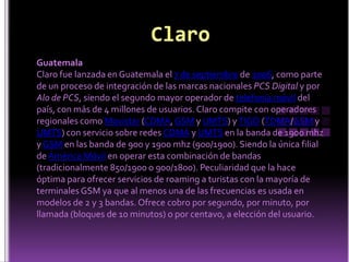 ClaroGuatemalaClaro fue lanzada en Guatemala el 7 de septiembre de 2006, como parte de un proceso de integración de las marcas nacionales PCS Digital y por Alo de PCS, siendo el segundo mayor operador de telefonía móvil del país, con más de 4 millones de usuarios. Claro compite con operadores regionales como Movistar (CDMA, GSM y UMTS) y TIGO (TDMA/GSM y UMTS) con servicio sobre redes CDMA y UMTS en la banda de 1900 mhz y GSM en las banda de 900 y 1900 mhz (900/1900). Siendo la única filial de América Móvil en operar esta combinación de bandas (tradicionalmente 850/1900 o 900/1800). Peculiaridad que la hace óptima para ofrecer servicios de roaming a turistas con la mayoría de terminales GSM ya que al menos una de las frecuencias es usada en modelos de 2 y 3 bandas. Ofrece cobro por segundo, por minuto, por llamada (bloques de 10 minutos) o por centavo, a elección del usuario.