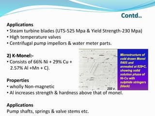 Applications
• Steam turbine blades (UTS-525 Mpa & Yield Strength-230 Mpa)
• High temperature valves
• Centrifugal pump impellors & water meter parts.
2) K-Monel:-
• Consists of 66% Ni + 29% Cu +
2.57% Al +Mn + C).
Properties
• wholly Non-magnetic
• Al increases strength & hardness above that of monel.
Applications
Pump shafts, springs & valve stems etc.
Contd..
 