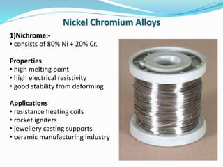 1)Nichrome:-
• consists of 80% Ni + 20% Cr.
Properties
• high melting point
• high electrical resistivity
• good stability from deforming
Applications
• resistance heating coils
• rocket igniters
• jewellery casting supports
• ceramic manufacturing industry
Nickel Chromium Alloys
 