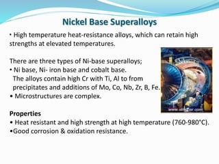 • High temperature heat-resistance alloys, which can retain high
strengths at elevated temperatures.
There are three types of Ni-base superalloys;
• Ni base, Ni- iron base and cobalt base.
The alloys contain high Cr with Ti, Al to from
precipitates and additions of Mo, Co, Nb, Zr, B, Fe.
• Microstructures are complex.
Properties
• Heat resistant and high strength at high temperature (760-980°C).
•Good corrosion & oxidation resistance.
Nickel Base Superalloys
 