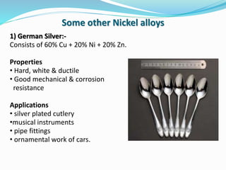 1) German Silver:-
Consists of 60% Cu + 20% Ni + 20% Zn.
Properties
• Hard, white & ductile
• Good mechanical & corrosion
resistance
Applications
• silver plated cutlery
•musical instruments
• pipe fittings
• ornamental work of cars.
Some other Nickel alloys
 