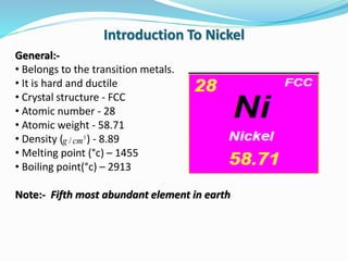 General:-
• Belongs to the transition metals.
• It is hard and ductile
• Crystal structure - FCC
• Atomic number - 28
• Atomic weight - 58.71
• Density ( ) - 8.89
• Melting point (°c) – 1455
• Boiling point(°c) – 2913
Note:- Fifth most abundant element in earth
Introduction To Nickel
3
/ cmg
 