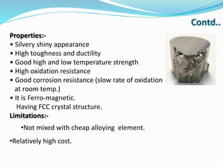 Properties:-
• Silvery shiny appearance
• High toughness and ductility
• Good high and low temperature strength
• High oxidation resistance
• Good corrosion resistance (slow rate of oxidation
at room temp.)
• It is Ferro-magnetic.
Having FCC crystal structure.
Limitations:-
•Not mixed with cheap alloying element.
•Relatively high cost.
Contd..
 