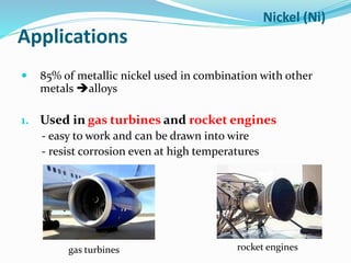 Applications
 85% of metallic nickel used in combination with other
metals alloys
1. Used in gas turbines and rocket engines
- easy to work and can be drawn into wire
- resist corrosion even at high temperatures
Nickel (Ni)
gas turbines rocket engines
 